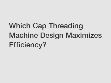 Which Cap Threading Machine Design Maximizes Efficiency?