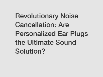 Revolutionary Noise Cancellation: Are Personalized Ear Plugs the Ultimate Sound Solution?