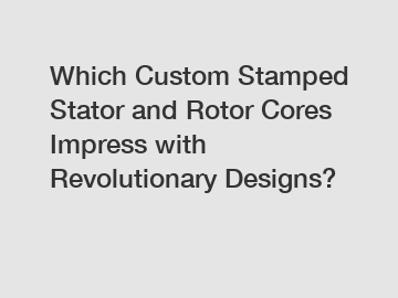 Which Custom Stamped Stator and Rotor Cores Impress with Revolutionary Designs?