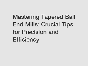 Mastering Tapered Ball End Mills: Crucial Tips for Precision and Efficiency