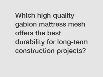 Which high quality gabion mattress mesh offers the best durability for long-term construction projects?