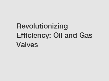 Revolutionizing Efficiency: Oil and Gas Valves