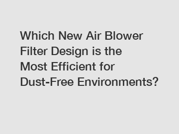 Which New Air Blower Filter Design is the Most Efficient for Dust-Free Environments?