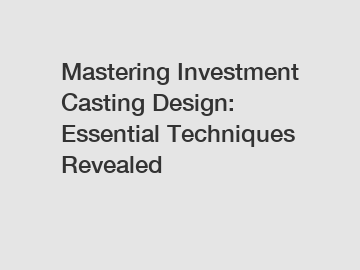 Mastering Investment Casting Design: Essential Techniques Revealed