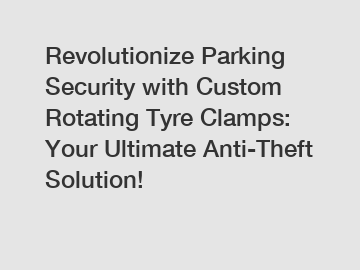 Revolutionize Parking Security with Custom Rotating Tyre Clamps: Your Ultimate Anti-Theft Solution!