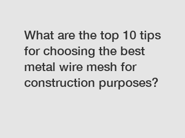 What are the top 10 tips for choosing the best metal wire mesh for construction purposes?