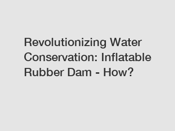 Revolutionizing Water Conservation: Inflatable Rubber Dam - How?