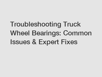 Troubleshooting Truck Wheel Bearings: Common Issues & Expert Fixes