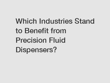 Which Industries Stand to Benefit from Precision Fluid Dispensers?