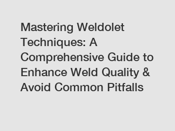 Mastering Weldolet Techniques: A Comprehensive Guide to Enhance Weld Quality & Avoid Common Pitfalls