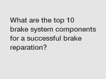 What are the top 10 brake system components for a successful brake reparation?