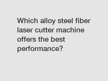 Which alloy steel fiber laser cutter machine offers the best performance?