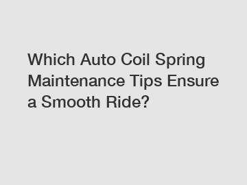 Which Auto Coil Spring Maintenance Tips Ensure a Smooth Ride?