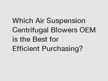 Which Air Suspension Centrifugal Blowers OEM is the Best for Efficient Purchasing?