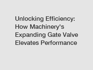 Unlocking Efficiency: How Machinery's Expanding Gate Valve Elevates Performance