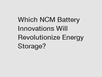 Which NCM Battery Innovations Will Revolutionize Energy Storage?