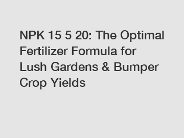 NPK 15 5 20: The Optimal Fertilizer Formula for Lush Gardens & Bumper Crop Yields