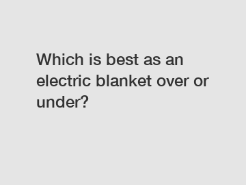 Which is best as an electric blanket over or under?