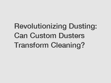 Revolutionizing Dusting: Can Custom Dusters Transform Cleaning?