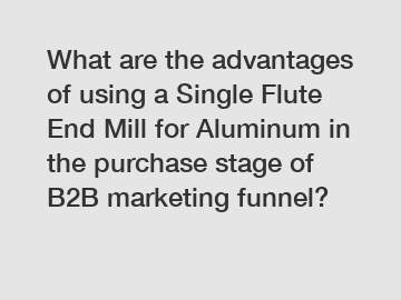 What are the advantages of using a Single Flute End Mill for Aluminum in the purchase stage of B2B marketing funnel?