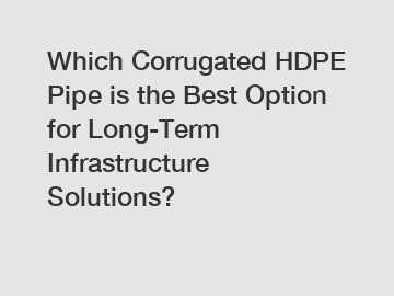 Which Corrugated HDPE Pipe is the Best Option for Long-Term Infrastructure Solutions?