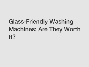 Glass-Friendly Washing Machines: Are They Worth It?