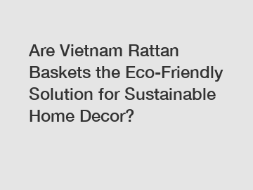 Are Vietnam Rattan Baskets the Eco-Friendly Solution for Sustainable Home Decor?