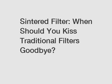 Sintered Filter: When Should You Kiss Traditional Filters Goodbye?