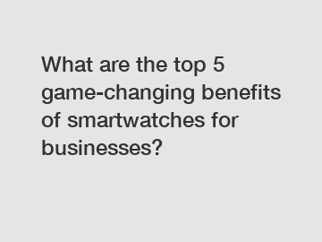 What are the top 5 game-changing benefits of smartwatches for businesses?