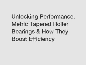 Unlocking Performance: Metric Tapered Roller Bearings & How They Boost Efficiency