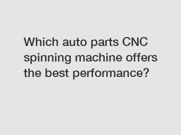 Which auto parts CNC spinning machine offers the best performance?