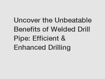 Uncover the Unbeatable Benefits of Welded Drill Pipe: Efficient & Enhanced Drilling