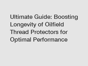 Ultimate Guide: Boosting Longevity of Oilfield Thread Protectors for Optimal Performance