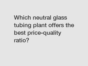 Which neutral glass tubing plant offers the best price-quality ratio?