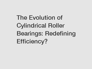 The Evolution of Cylindrical Roller Bearings: Redefining Efficiency?