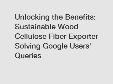 Unlocking the Benefits: Sustainable Wood Cellulose Fiber Exporter Solving Google Users' Queries