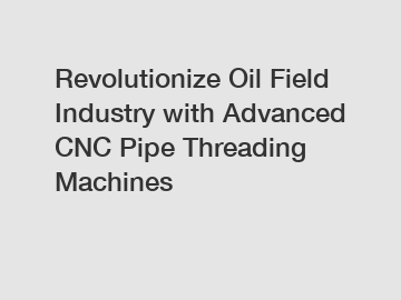 Revolutionize Oil Field Industry with Advanced CNC Pipe Threading Machines