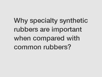 Why specialty synthetic rubbers are important when compared with common rubbers?
