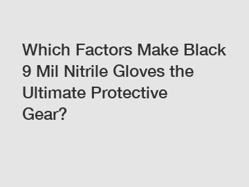 Which Factors Make Black 9 Mil Nitrile Gloves the Ultimate Protective Gear?