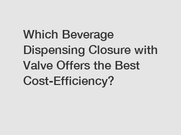 Which Beverage Dispensing Closure with Valve Offers the Best Cost-Efficiency?