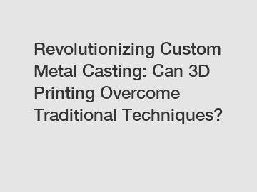 Revolutionizing Custom Metal Casting: Can 3D Printing Overcome Traditional Techniques?