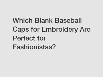 Which Blank Baseball Caps for Embroidery Are Perfect for Fashionistas?