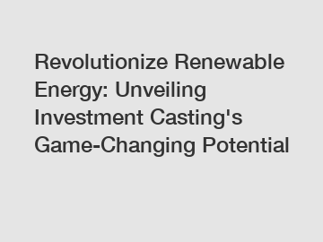 Revolutionize Renewable Energy: Unveiling Investment Casting's Game-Changing Potential