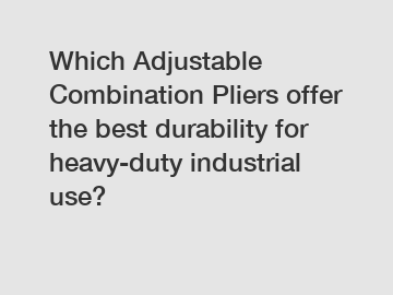 Which Adjustable Combination Pliers offer the best durability for heavy-duty industrial use?