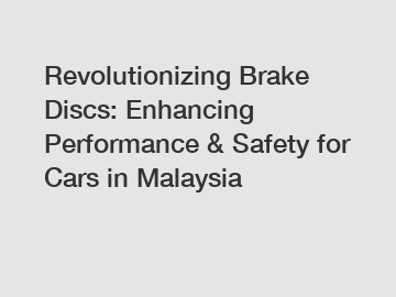 Revolutionizing Brake Discs: Enhancing Performance & Safety for Cars in Malaysia