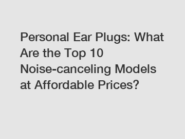 Personal Ear Plugs: What Are the Top 10 Noise-canceling Models at Affordable Prices?