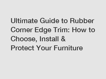 Ultimate Guide to Rubber Corner Edge Trim: How to Choose, Install & Protect Your Furniture