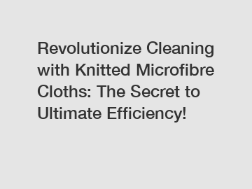 Revolutionize Cleaning with Knitted Microfibre Cloths: The Secret to Ultimate Efficiency!