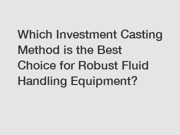 Which Investment Casting Method is the Best Choice for Robust Fluid Handling Equipment?