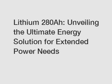 Lithium 280Ah: Unveiling the Ultimate Energy Solution for Extended Power Needs